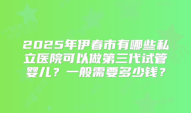 2025年伊春市有哪些私立医院可以做第三代试管婴儿?一般需要多少钱?