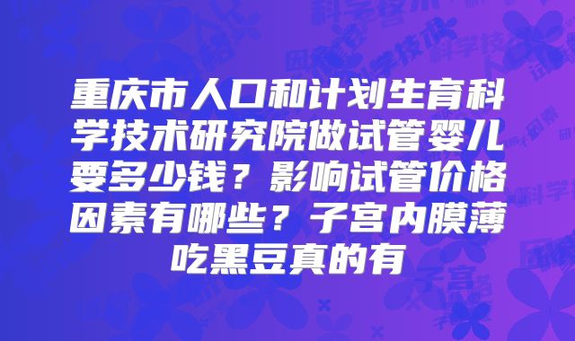 重庆市人口和计划生育科学技术研究院做试管婴儿要多少钱?影响试管价格因素有哪些?子宫内膜薄吃黑豆真的有