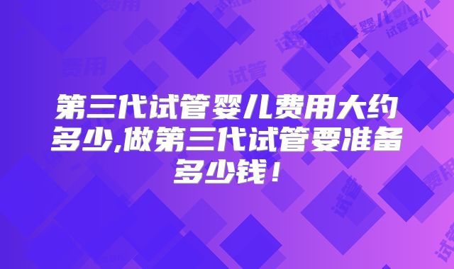 第三代试管婴儿费用大约多少,做第三代试管要准备多少钱!
