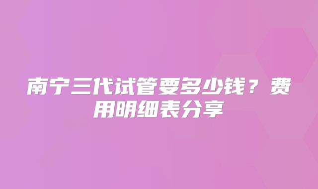 南宁三代试管要多少钱？费用明细表分享