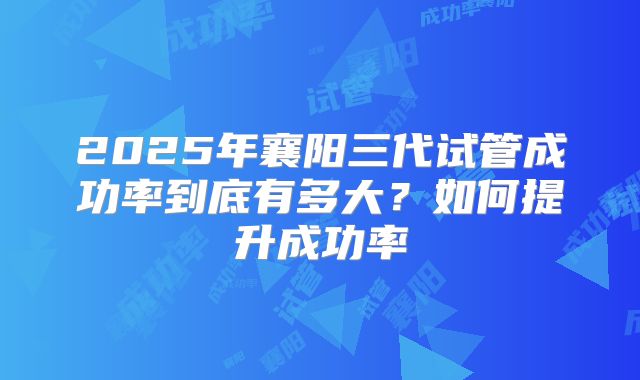 2025年襄阳三代试管成功率到底有多大？如何提升成功率