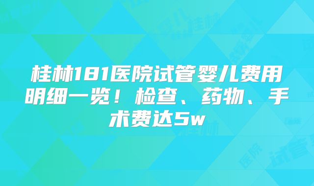 桂林181医院试管婴儿费用明细一览！检查、药物、手术费达5w