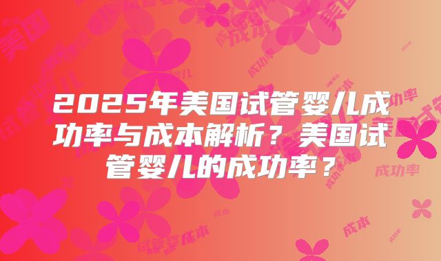 2025年美国试管婴儿成功率与成本解析？美国试管婴儿的成功率？