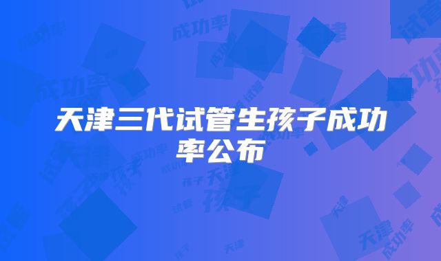 天津三代试管生孩子成功率公布