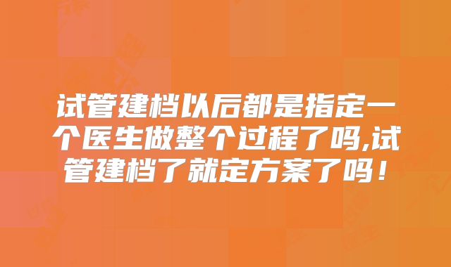 试管建档以后都是指定一个医生做整个过程了吗,试管建档了就定方案了吗！