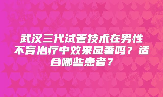 武汉三代试管技术在男性不育治疗中效果显著吗？适合哪些患者？