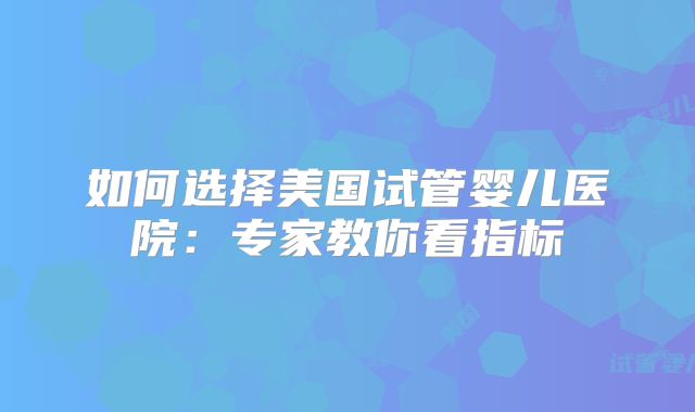 如何选择美国试管婴儿医院：专家教你看指标