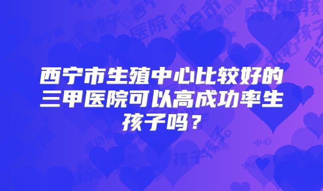 西宁市生殖中心比较好的三甲医院可以高成功率生孩子吗？