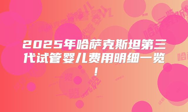 2025年哈萨克斯坦第三代试管婴儿费用明细一览！