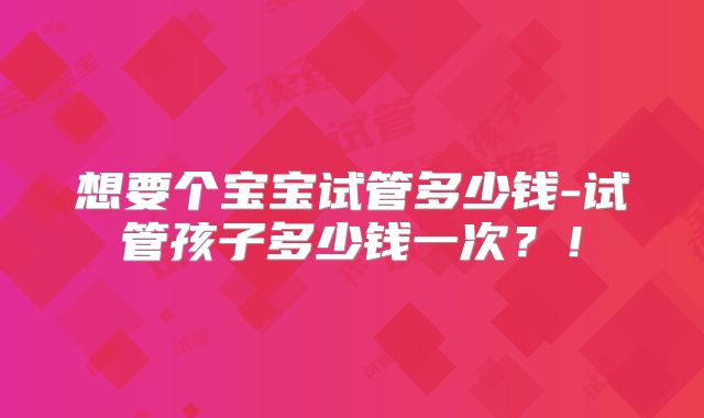 想要个宝宝试管多少钱-试管孩子多少钱一次？！