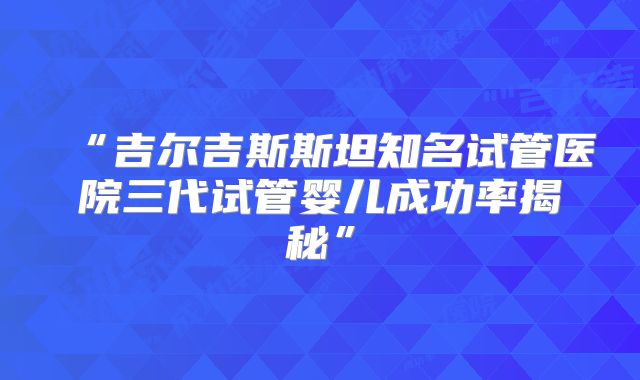 “吉尔吉斯斯坦知名试管医院三代试管婴儿成功率揭秘”