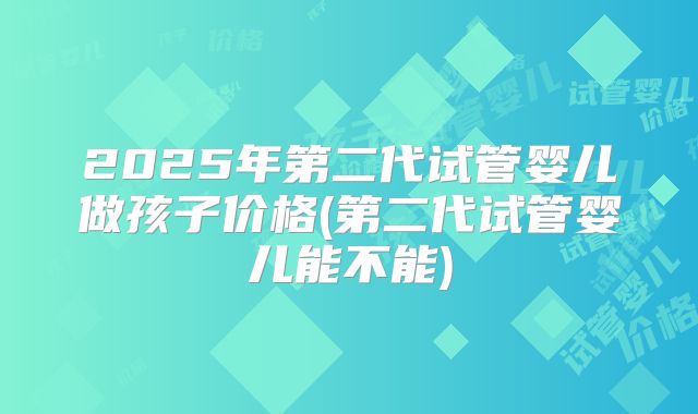 2025年第二代试管婴儿做孩子价格(第二代试管婴儿能不能)