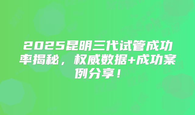 2025昆明三代试管成功率揭秘，权威数据+成功案例分享！