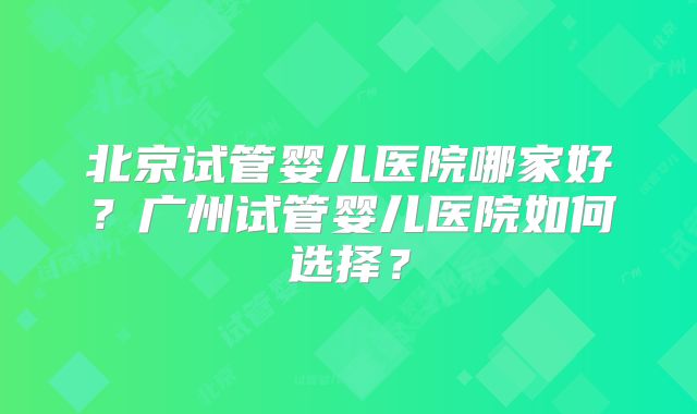 北京试管婴儿医院哪家好？广州试管婴儿医院如何选择？