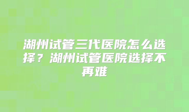 湖州试管三代医院怎么选择？湖州试管医院选择不再难