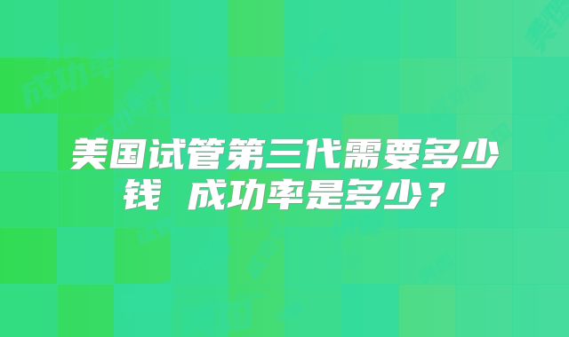 美国试管第三代需要多少钱 成功率是多少?