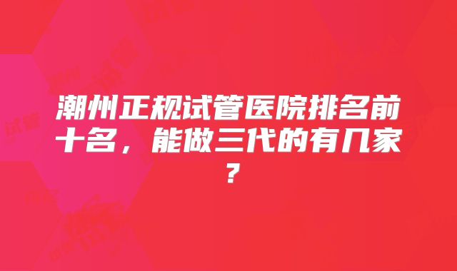 潮州正规试管医院排名前十名，能做三代的有几家？