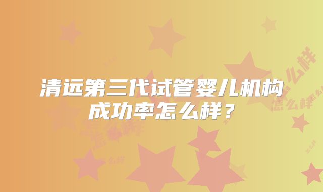 清远第三代试管婴儿机构成功率怎么样？