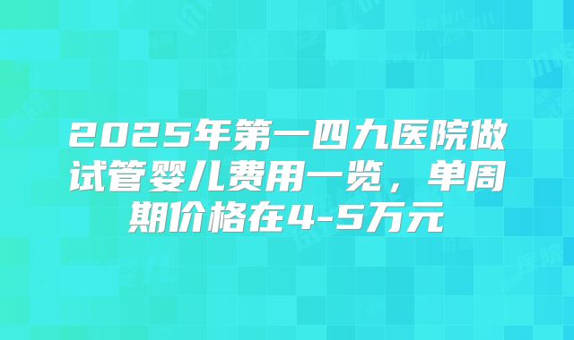 2025年第一四九医院做试管婴儿费用一览，单周期价格在4-5万元