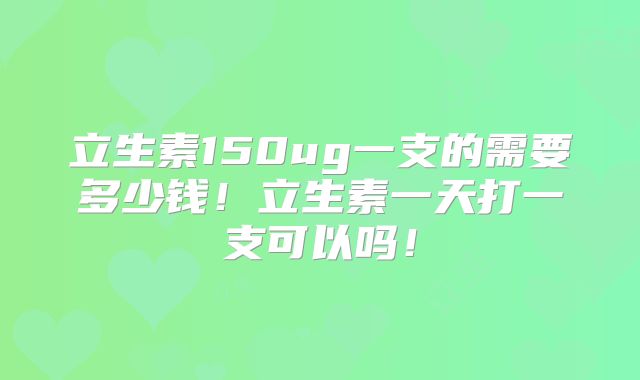 立生素150ug一支的需要多少钱!立生素一天打一支可以吗!