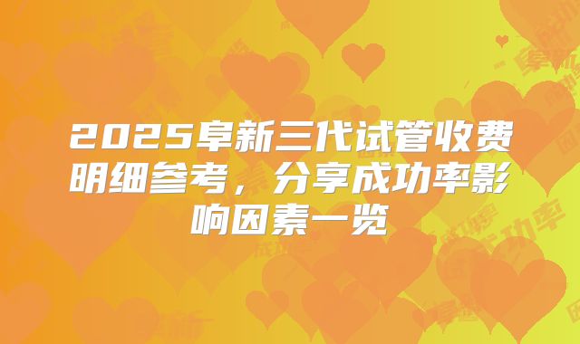 2025阜新三代试管收费明细参考，分享成功率影响因素一览