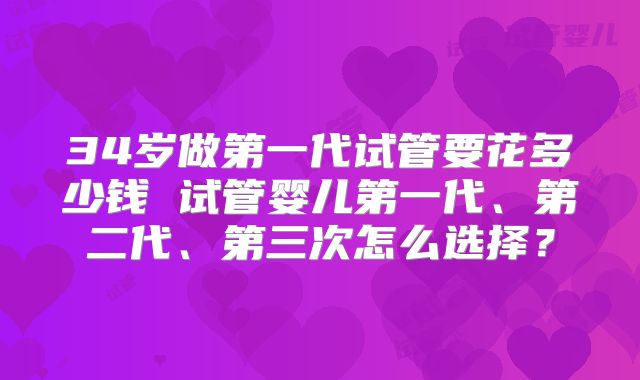 34岁做第一代试管要花多少钱 试管婴儿第一代、第二代、第三次怎么选择？