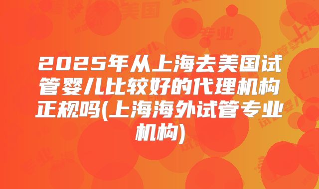 2025年从上海去美国试管婴儿比较好的代理机构正规吗(上海海外试管专业机构)
