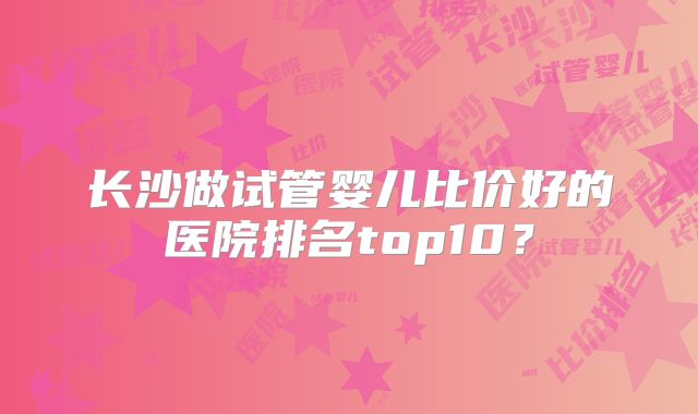 长沙做试管婴儿比价好的医院排名top10？