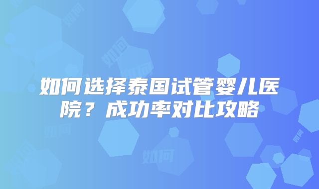 如何选择泰国试管婴儿医院？成功率对比攻略
