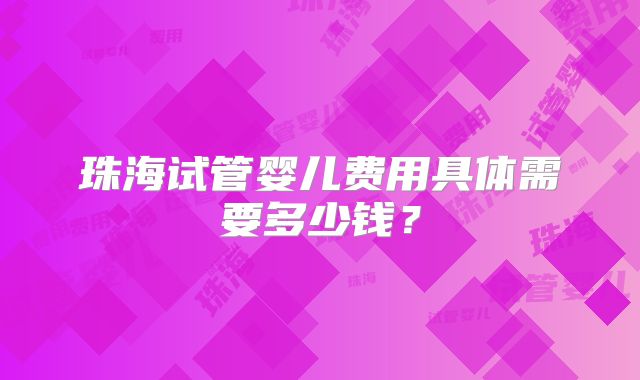 珠海试管婴儿费用具体需要多少钱？