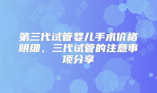 第三代试管婴儿手术价格明细，三代试管的注意事项分享