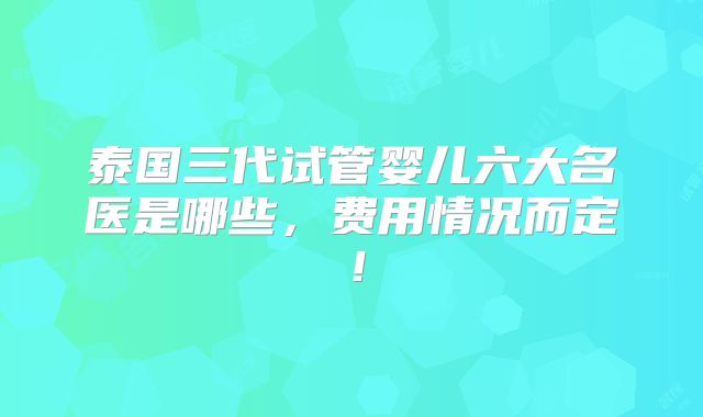 泰国三代试管婴儿六大名医是哪些，费用情况而定！