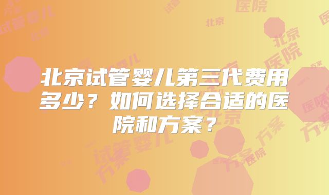 北京试管婴儿第三代费用多少？如何选择合适的医院和方案？