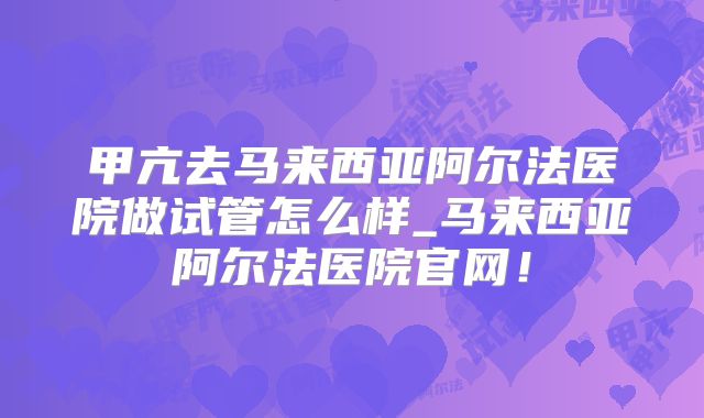 甲亢去马来西亚阿尔法医院做试管怎么样_马来西亚阿尔法医院官网!