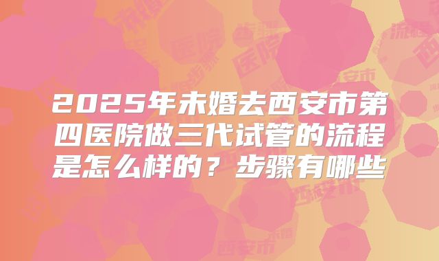 2025年未婚去西安市第四医院做三代试管的流程是怎么样的？步骤有哪些