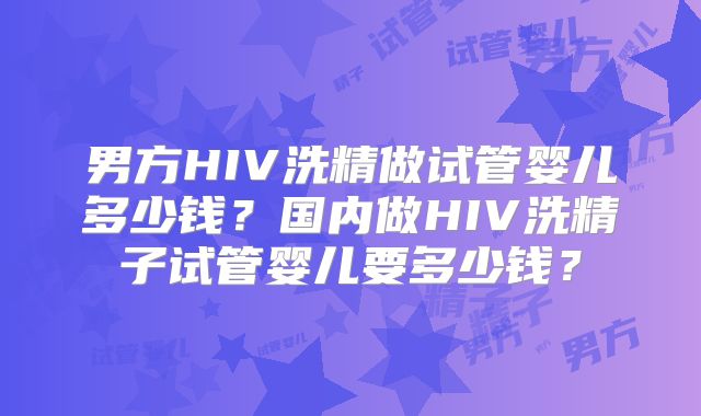 男方HIV洗精做试管婴儿多少钱？国内做HIV洗精子试管婴儿要多少钱？