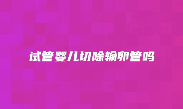 试管婴儿切除输卵管吗