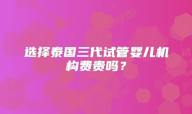 选择泰国三代试管婴儿机构费贵吗？