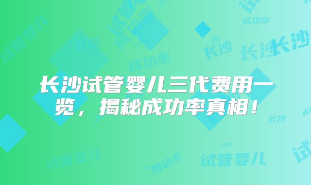 长沙试管婴儿三代费用一览，揭秘成功率真相！