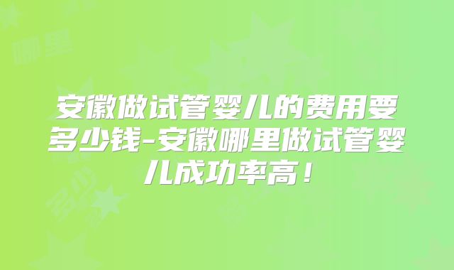 安徽做试管婴儿的费用要多少钱-安徽哪里做试管婴儿成功率高！