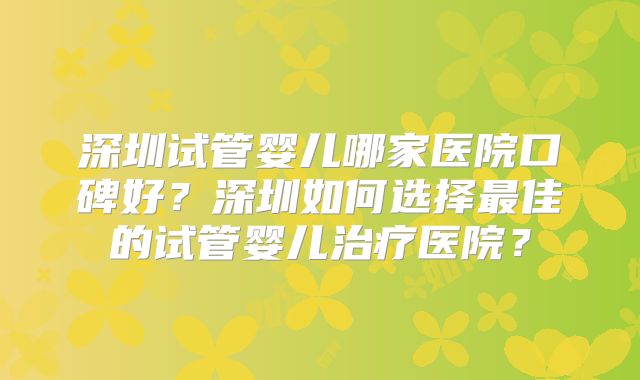 深圳试管婴儿哪家医院口碑好？深圳如何选择最佳的试管婴儿治疗医院？