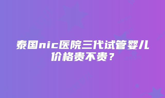 泰国nic医院三代试管婴儿价格贵不贵？