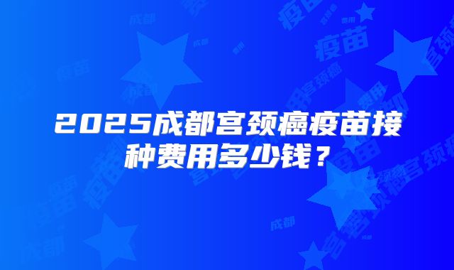 2025成都宫颈癌疫苗接种费用多少钱？