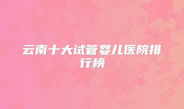 云南十大试管婴儿医院排行榜