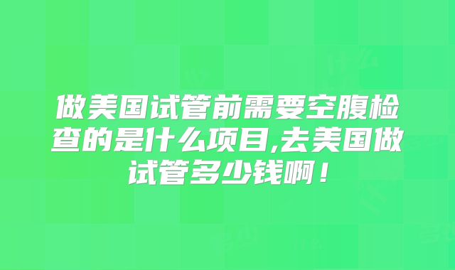 做美国试管前需要空腹检查的是什么项目,去美国做试管多少钱啊！