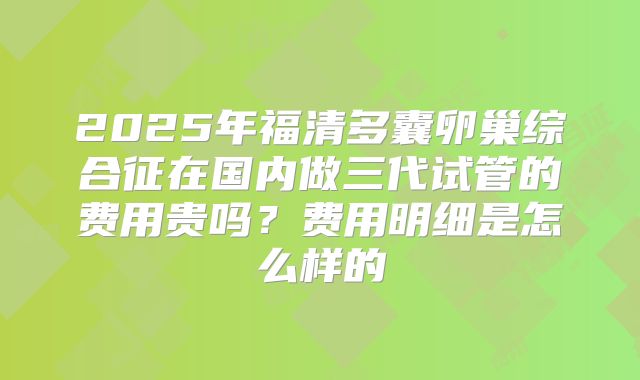 2025年福清多囊卵巢综合征在国内做三代试管的费用贵吗？费用明细是怎么样的