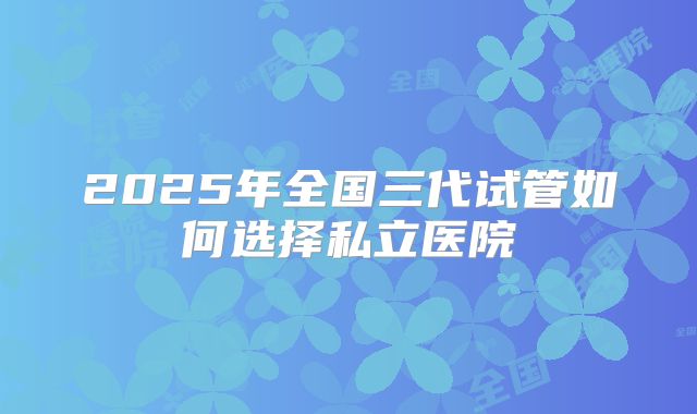 2025年全国三代试管如何选择私立医院