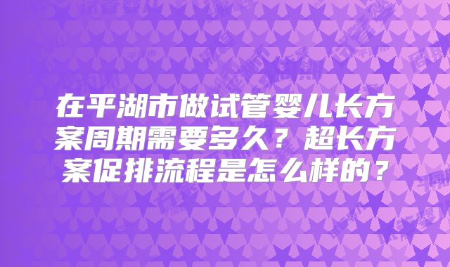 在平湖市做试管婴儿长方案周期需要多久？超长方案促排流程是怎么样的？