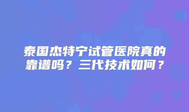 泰国杰特宁试管医院真的靠谱吗？三代技术如何？