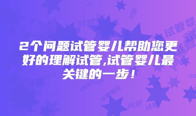 2个问题试管婴儿帮助您更好的理解试管,试管婴儿最关键的一步！
